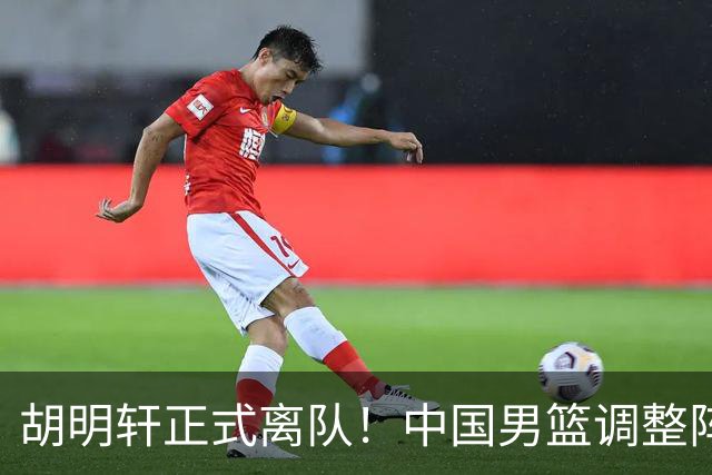 胡明轩正式离队！中国男篮调整阵容，MVP归队
